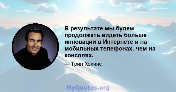 В результате мы будем продолжать видеть больше инноваций в Интернете и на мобильных телефонах, чем на консолях.