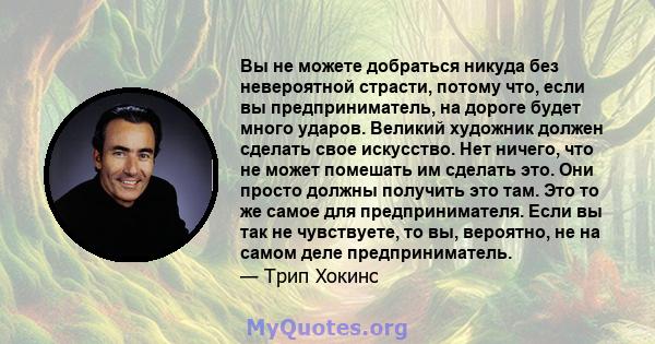 Вы не можете добраться никуда без невероятной страсти, потому что, если вы предприниматель, на дороге будет много ударов. Великий художник должен сделать свое искусство. Нет ничего, что не может помешать им сделать это. 