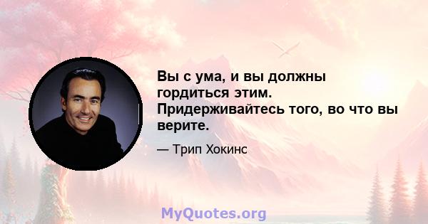 Вы с ума, и вы должны гордиться этим. Придерживайтесь того, во что вы верите.