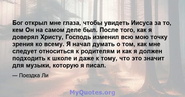 Бог открыл мне глаза, чтобы увидеть Иисуса за то, кем Он на самом деле был. После того, как я доверял Христу, Господь изменил всю мою точку зрения ко всему. Я начал думать о том, как мне следует относиться к родителям и 