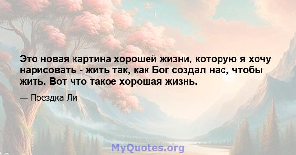 Это новая картина хорошей жизни, которую я хочу нарисовать - жить так, как Бог создал нас, чтобы жить. Вот что такое хорошая жизнь.