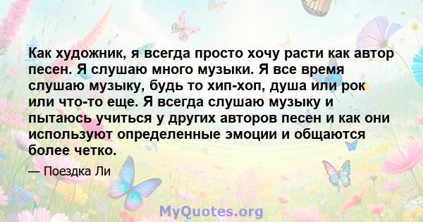 Как художник, я всегда просто хочу расти как автор песен. Я слушаю много музыки. Я все время слушаю музыку, будь то хип-хоп, душа или рок или что-то еще. Я всегда слушаю музыку и пытаюсь учиться у других авторов песен и 