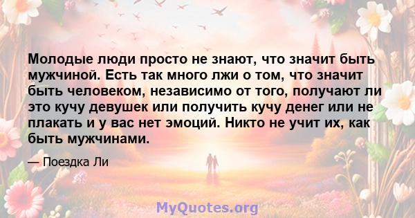 Молодые люди просто не знают, что значит быть мужчиной. Есть так много лжи о том, что значит быть человеком, независимо от того, получают ли это кучу девушек или получить кучу денег или не плакать и у вас нет эмоций.