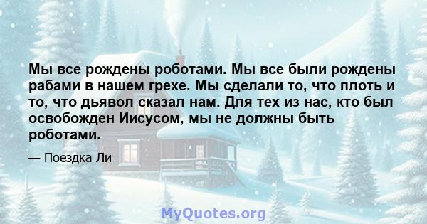 Мы все рождены роботами. Мы все были рождены рабами в нашем грехе. Мы сделали то, что плоть и то, что дьявол сказал нам. Для тех из нас, кто был освобожден Иисусом, мы не должны быть роботами.