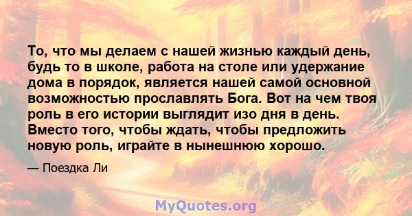 То, что мы делаем с нашей жизнью каждый день, будь то в школе, работа на столе или удержание дома в порядок, является нашей самой основной возможностью прославлять Бога. Вот на чем твоя роль в его истории выглядит изо