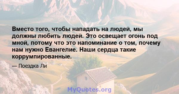 Вместо того, чтобы нападать на людей, мы должны любить людей. Это освещает огонь под мной, потому что это напоминание о том, почему нам нужно Евангелие. Наши сердца такие коррумпированные.