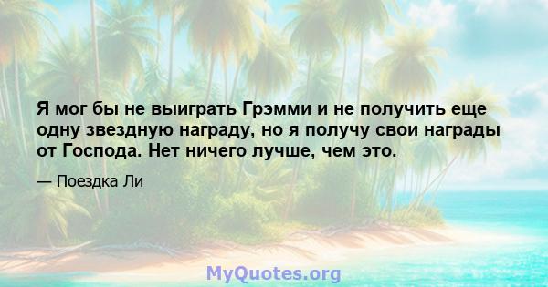 Я мог бы не выиграть Грэмми и не получить еще одну звездную награду, но я получу свои награды от Господа. Нет ничего лучше, чем это.