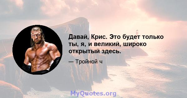 Давай, Крис. Это будет только ты, я, и великий, широко открытый здесь.