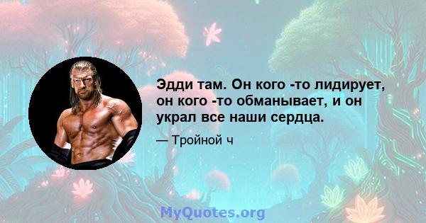 Эдди там. Он кого -то лидирует, он кого -то обманывает, и он украл все наши сердца.