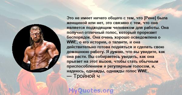 Это не имеет ничего общего с тем, что [Рене] была женщиной или нет, это связано с тем, что она является подходящим человеком для работы. Она получил отличный голос, который прорезает беспорядок. Она очень хорошо