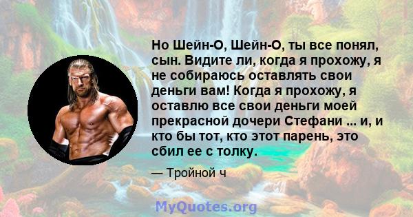 Но Шейн-О, Шейн-О, ты все понял, сын. Видите ли, когда я прохожу, я не собираюсь оставлять свои деньги вам! Когда я прохожу, я оставлю все свои деньги моей прекрасной дочери Стефани ... и, и кто бы тот, кто этот парень, 