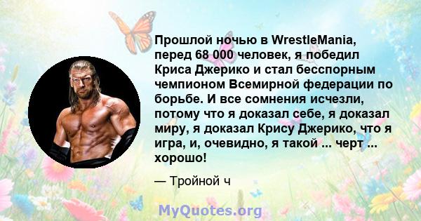 Прошлой ночью в WrestleMania, перед 68 000 человек, я победил Криса Джерико и стал бесспорным чемпионом Всемирной федерации по борьбе. И все сомнения исчезли, потому что я доказал себе, я доказал миру, я доказал Крису