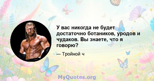 У вас никогда не будет достаточно ботаников, уродов и чудаков. Вы знаете, что я говорю?