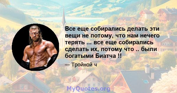 Все еще собирались делать эти вещи не потому, что нам нечего терять ... все еще собирались сделать их, потому что .. были богатыми Биатча !!