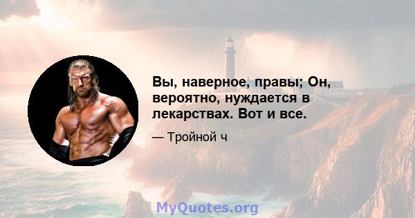 Вы, наверное, правы; Он, вероятно, нуждается в лекарствах. Вот и все.