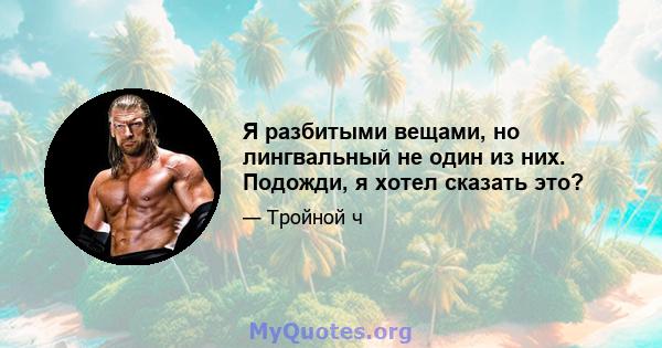 Я разбитыми вещами, но лингвальный не один из них. Подожди, я хотел сказать это?