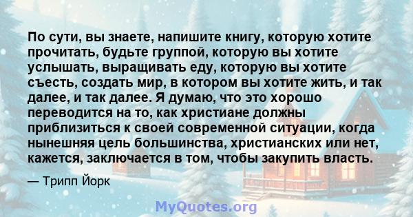 По сути, вы знаете, напишите книгу, которую хотите прочитать, будьте группой, которую вы хотите услышать, выращивать еду, которую вы хотите съесть, создать мир, в котором вы хотите жить, и так далее, и так далее. Я