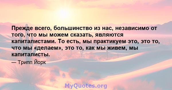 Прежде всего, большинство из нас, независимо от того, что мы можем сказать, являются капиталистами. То есть, мы практикуем это, это то, что мы «делаем», это то, как мы живем, мы капиталисты.