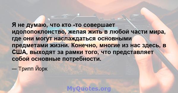 Я не думаю, что кто -то совершает идолопоклонство, желая жить в любой части мира, где они могут наслаждаться основными предметами жизни. Конечно, многие из нас здесь, в США, выходят за рамки того, что представляет собой 