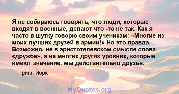 Я не собираюсь говорить, что люди, которые входят в военные, делают что -то не так. Как я часто в шутку говорю своим ученикам: «Многие из моих лучших друзей в армии!» Но это правда. Возможно, не в аристотелевском смысле 