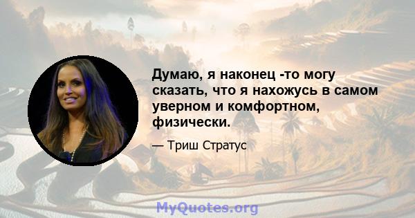 Думаю, я наконец -то могу сказать, что я нахожусь в самом уверном и комфортном, физически.