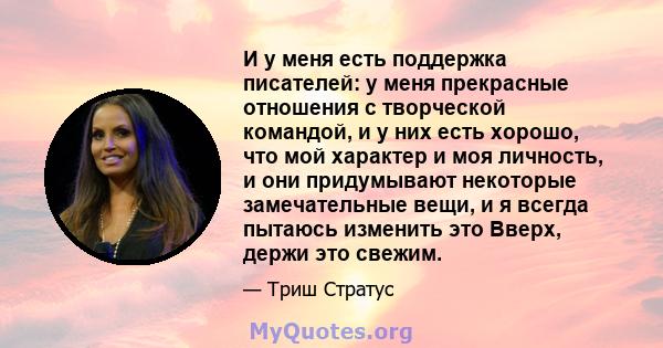 И у меня есть поддержка писателей: у меня прекрасные отношения с творческой командой, и у них есть хорошо, что мой характер и моя личность, и они придумывают некоторые замечательные вещи, и я всегда пытаюсь изменить это 