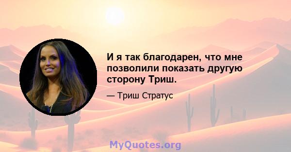 И я так благодарен, что мне позволили показать другую сторону Триш.