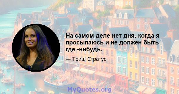 На самом деле нет дня, когда я просыпаюсь и не должен быть где -нибудь.