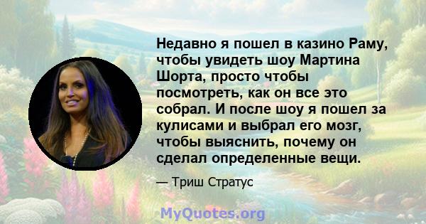 Недавно я пошел в казино Раму, чтобы увидеть шоу Мартина Шорта, просто чтобы посмотреть, как он все это собрал. И после шоу я пошел за кулисами и выбрал его мозг, чтобы выяснить, почему он сделал определенные вещи.