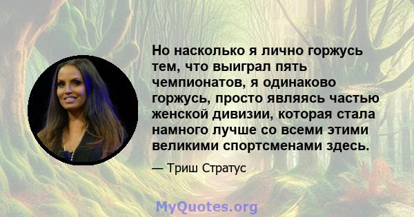 Но насколько я лично горжусь тем, что выиграл пять чемпионатов, я одинаково горжусь, просто являясь частью женской дивизии, которая стала намного лучше со всеми этими великими спортсменами здесь.