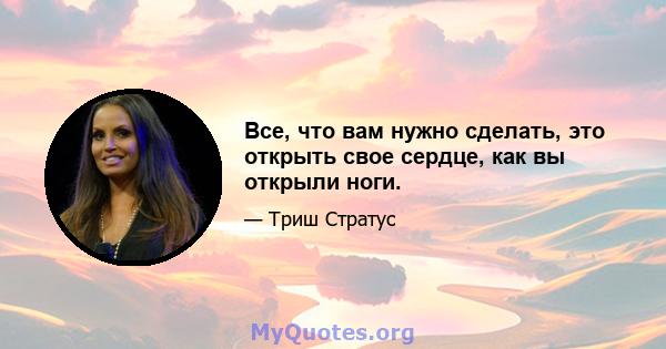 Все, что вам нужно сделать, это открыть свое сердце, как вы открыли ноги.