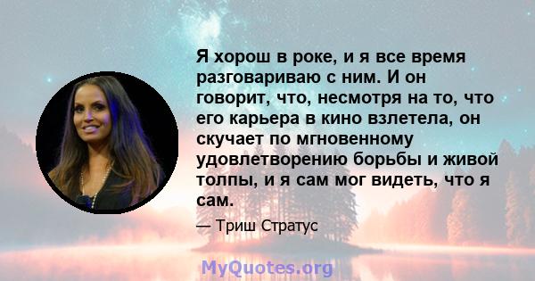 Я хорош в роке, и я все время разговариваю с ним. И он говорит, что, несмотря на то, что его карьера в кино взлетела, он скучает по мгновенному удовлетворению борьбы и живой толпы, и я сам мог видеть, что я сам.