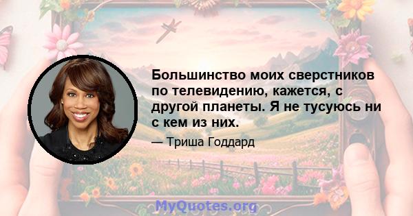 Большинство моих сверстников по телевидению, кажется, с другой планеты. Я не тусуюсь ни с кем из них.