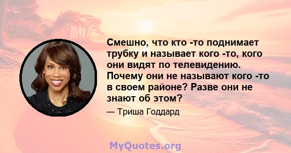 Смешно, что кто -то поднимает трубку и называет кого -то, кого они видят по телевидению. Почему они не называют кого -то в своем районе? Разве они не знают об этом?