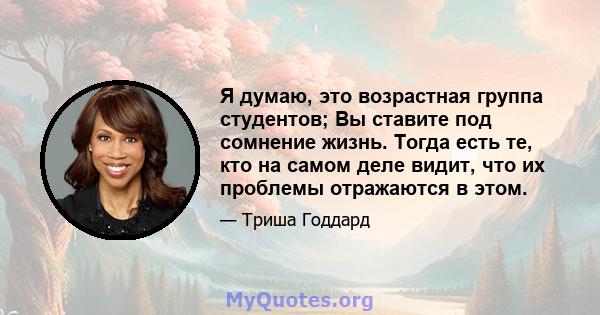 Я думаю, это возрастная группа студентов; Вы ставите под сомнение жизнь. Тогда есть те, кто на самом деле видит, что их проблемы отражаются в этом.