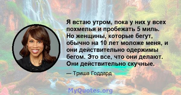 Я встаю утром, пока у них у всех похмелья и пробежать 5 миль. Но женщины, которые бегут, обычно на 10 лет моложе меня, и они действительно одержимы бегом. Это все, что они делают. Они действительно скучные.