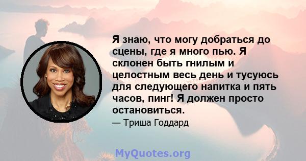 Я знаю, что могу добраться до сцены, где я много пью. Я склонен быть гнилым и целостным весь день и тусуюсь для следующего напитка и пять часов, пинг! Я должен просто остановиться.