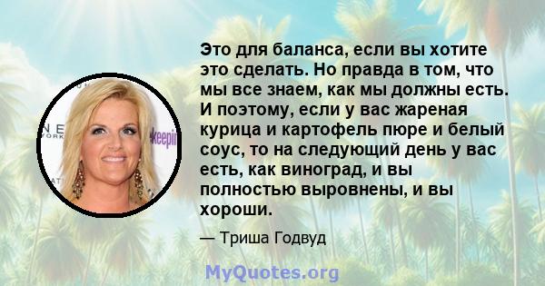 Это для баланса, если вы хотите это сделать. Но правда в том, что мы все знаем, как мы должны есть. И поэтому, если у вас жареная курица и картофель пюре и белый соус, то на следующий день у вас есть, как виноград, и вы 