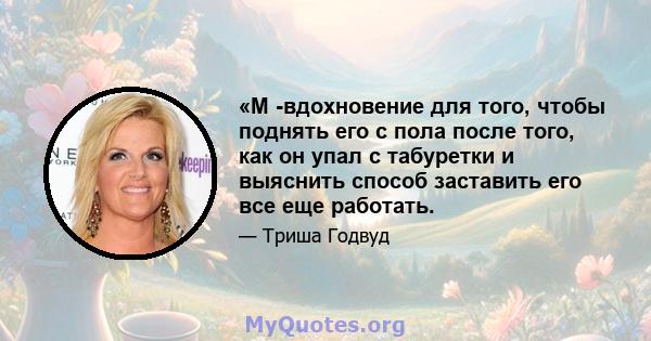 «М -вдохновение для того, чтобы поднять его с пола после того, как он упал с табуретки и выяснить способ заставить его все еще работать.