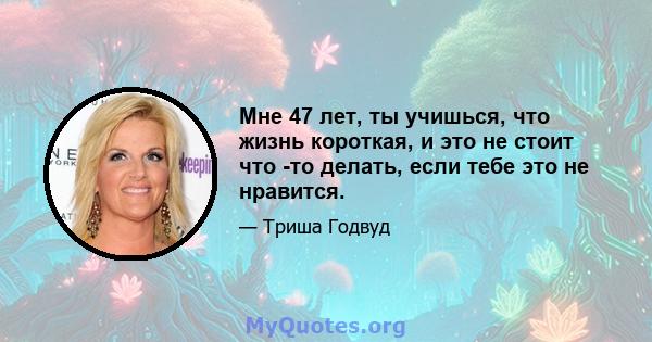 Мне 47 лет, ты учишься, что жизнь короткая, и это не стоит что -то делать, если тебе это не нравится.