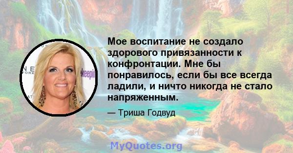 Мое воспитание не создало здорового привязанности к конфронтации. Мне бы понравилось, если бы все всегда ладили, и ничто никогда не стало напряженным.