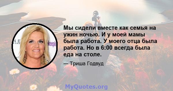 Мы сидели вместе как семья на ужин ночью. И у моей мамы была работа. У моего отца была работа. Но в 6:00 всегда была еда на столе.