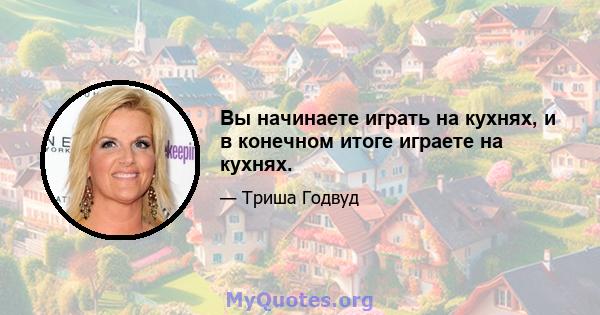 Вы начинаете играть на кухнях, и в конечном итоге играете на кухнях.