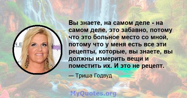 Вы знаете, на самом деле - на самом деле, это забавно, потому что это больное место со мной, потому что у меня есть все эти рецепты, которые, вы знаете, вы должны измерить вещи и поместить их. И это не рецепт.