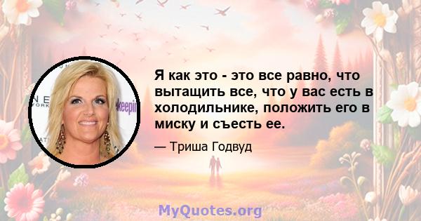 Я как это - это все равно, что вытащить все, что у вас есть в холодильнике, положить его в миску и съесть ее.