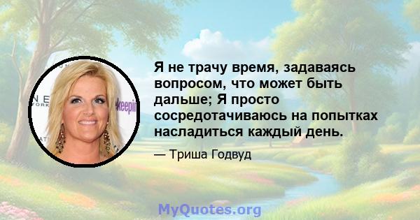 Я не трачу время, задаваясь вопросом, что может быть дальше; Я просто сосредотачиваюсь на попытках насладиться каждый день.