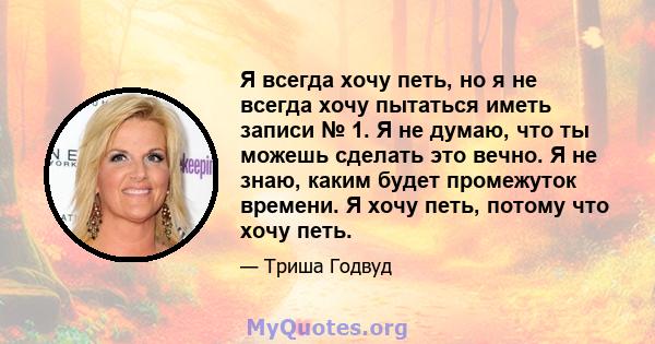 Я всегда хочу петь, но я не всегда хочу пытаться иметь записи № 1. Я не думаю, что ты можешь сделать это вечно. Я не знаю, каким будет промежуток времени. Я хочу петь, потому что хочу петь.