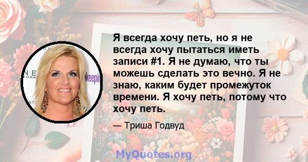 Я всегда хочу петь, но я не всегда хочу пытаться иметь записи #1. Я не думаю, что ты можешь сделать это вечно. Я не знаю, каким будет промежуток времени. Я хочу петь, потому что хочу петь.