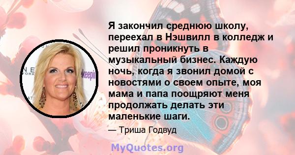 Я закончил среднюю школу, переехал в Нэшвилл в колледж и решил проникнуть в музыкальный бизнес. Каждую ночь, когда я звонил домой с новостями о своем опыте, моя мама и папа поощряют меня продолжать делать эти маленькие