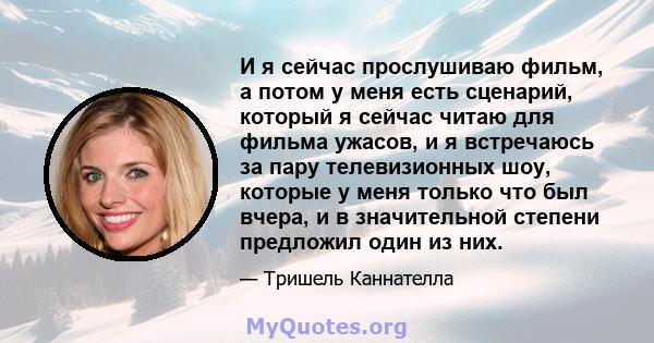 И я сейчас прослушиваю фильм, а потом у меня есть сценарий, который я сейчас читаю для фильма ужасов, и я встречаюсь за пару телевизионных шоу, которые у меня только что был вчера, и в значительной степени предложил